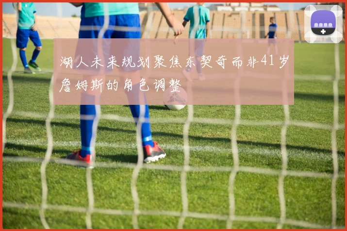 湖人未来规划聚焦东契奇而非41岁詹姆斯的角色调整