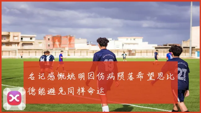 名记感慨姚明因伤病陨落希望恩比德能避免同样命运