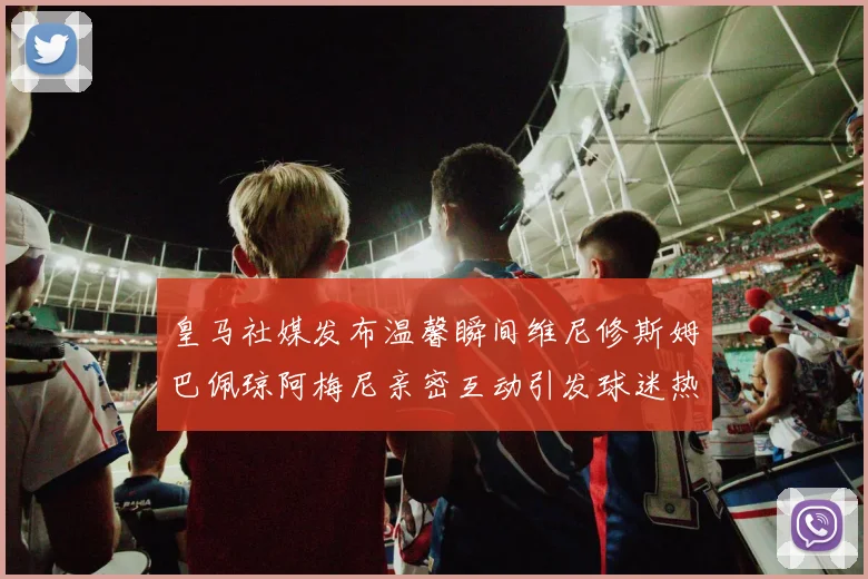 皇马社媒发布温馨瞬间维尼修斯姆巴佩琼阿梅尼亲密互动引发球迷热议