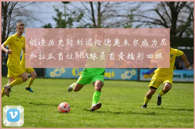 创造历史时刻诺恰德奥米尔成为尼加拉瓜首位NBA球员首秀精彩回顾