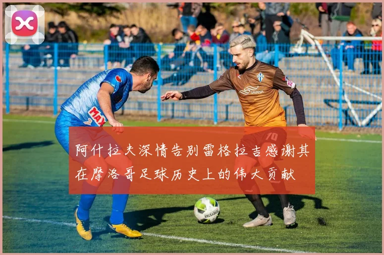 阿什拉夫深情告别雷格拉吉感谢其在摩洛哥足球历史上的伟大贡献