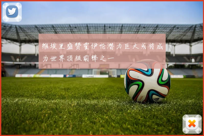 维埃里盛赞霍伊伦潜力巨大或将成为世界顶级前锋之一