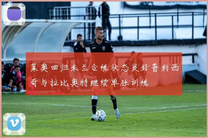 莱奥回归米兰合练状态良好普利西奇与拉比奥特继续单独训练