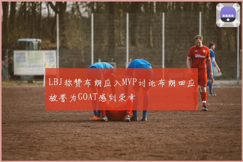 LBJ称赞布朗应入MVP讨论布朗回应被誉为GOAT感到荣幸