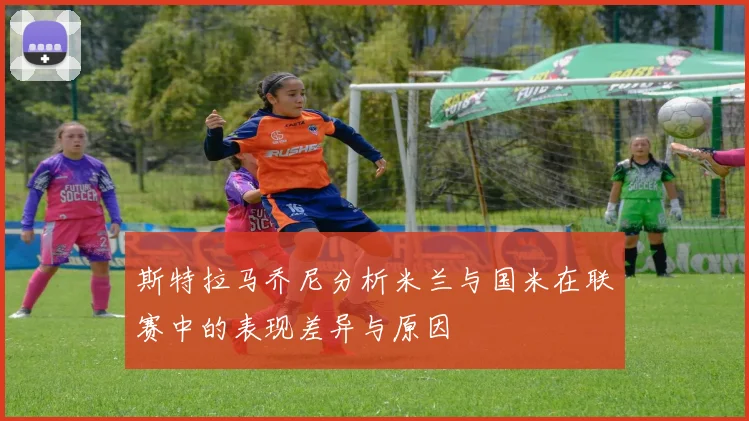 斯特拉马乔尼分析米兰与国米在联赛中的表现差异与原因