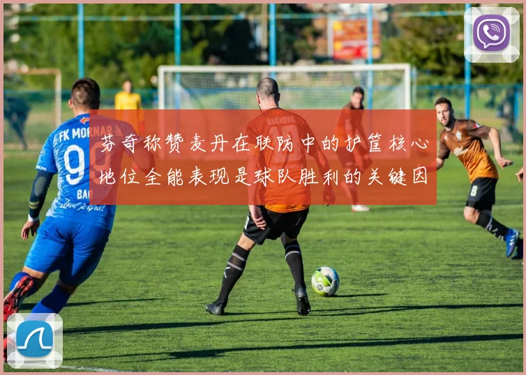 芬奇称赞麦丹在联防中的护筐核心地位全能表现是球队胜利的关键因素