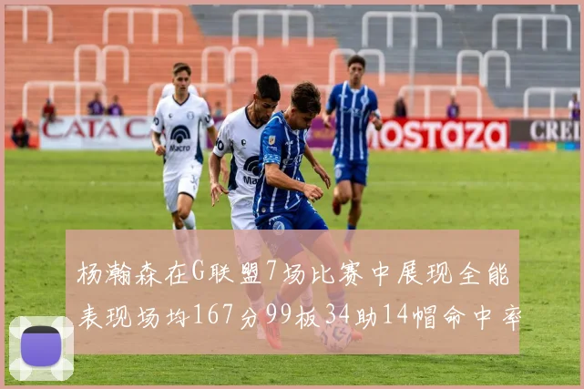 杨瀚森在G联盟7场比赛中展现全能表现场均167分99板34助14帽命中率超五成