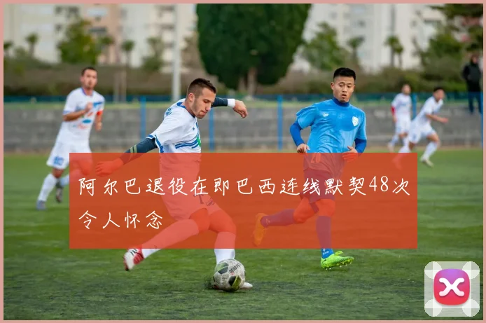 阿尔巴退役在即巴西连线默契48次令人怀念