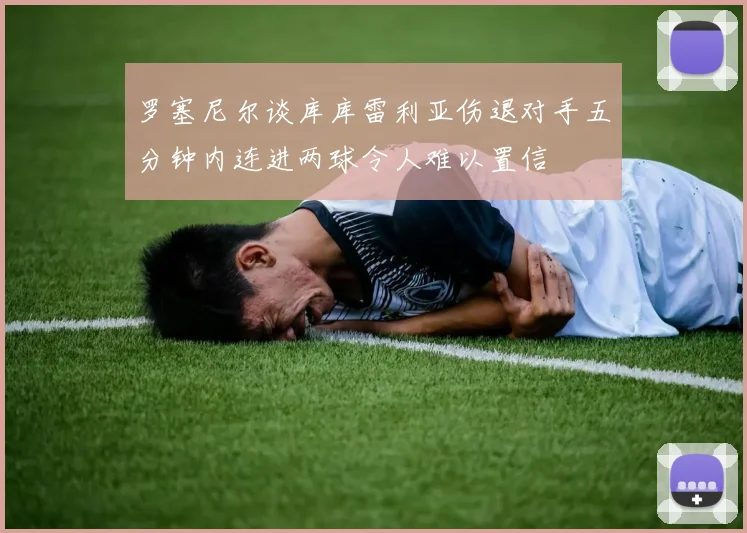 罗塞尼尔谈库库雷利亚伤退对手五分钟内连进两球令人难以置信