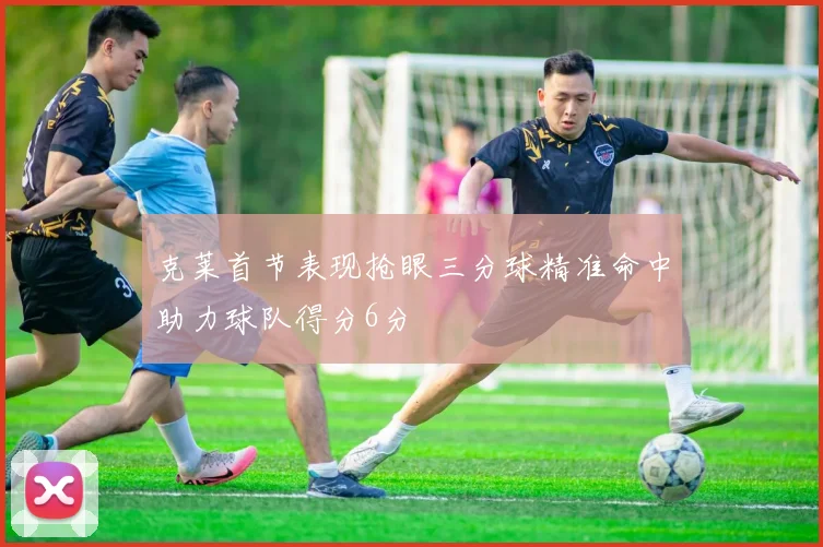 克莱首节表现抢眼三分球精准命中助力球队得分6分