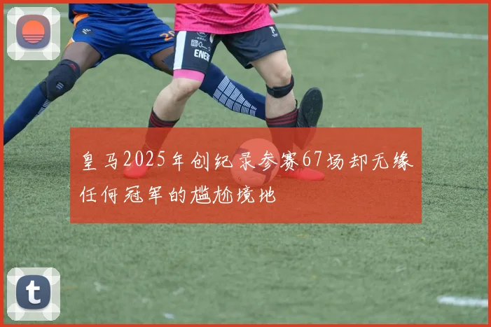 皇马2025年创纪录参赛67场却无缘任何冠军的尴尬境地