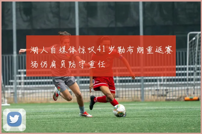 湖人自媒体惊叹41岁勒布朗重返赛场仍肩负防守重任