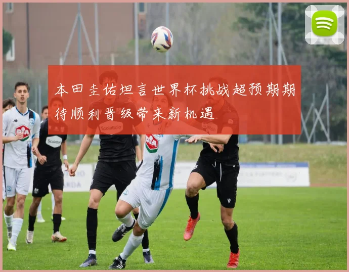 本田圭佑坦言世界杯挑战超预期期待顺利晋级带来新机遇