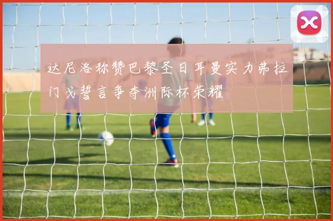 达尼洛称赞巴黎圣日耳曼实力弗拉门戈誓言争夺洲际杯荣耀
