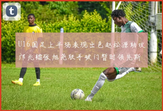 U16国足上半场表现出色赵松源助攻邝兆镭张旭尧联手破门暂时领先斯里兰卡