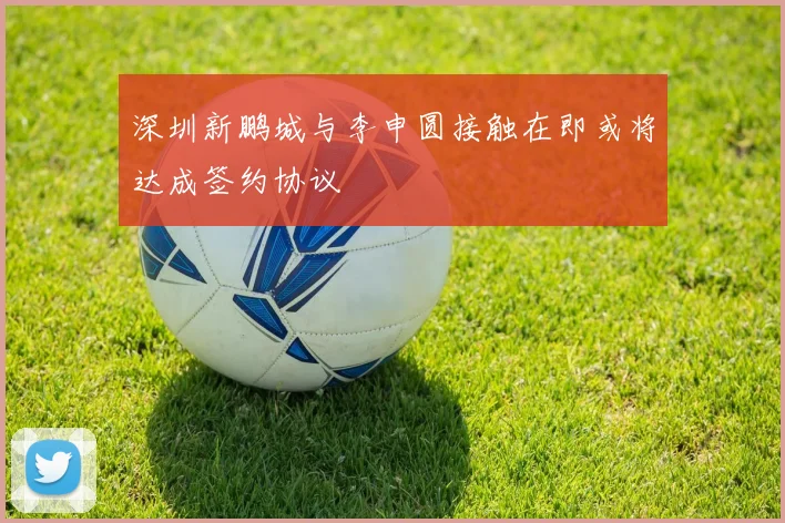 深圳新鹏城与李申圆接触在即或将达成签约协议