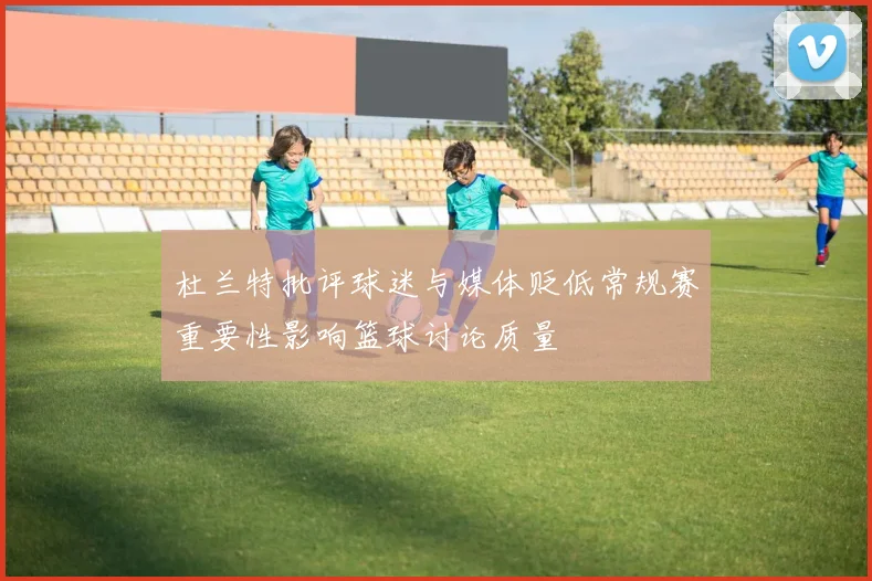 杜兰特批评球迷与媒体贬低常规赛重要性影响篮球讨论质量