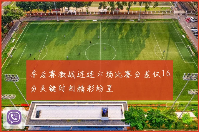 季后赛激战连连六场比赛分差仅16分关键时刻精彩纷呈