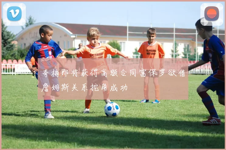 夸梅即将获得高额合同富保罗欲借詹姆斯关系挖角成功