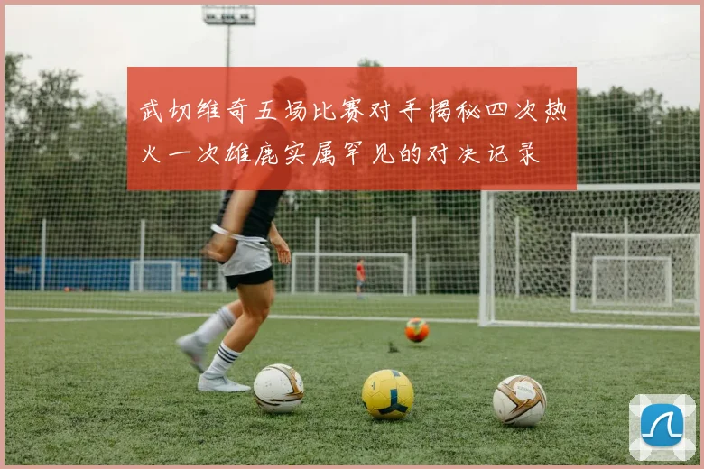 武切维奇五场比赛对手揭秘四次热火一次雄鹿实属罕见的对决记录