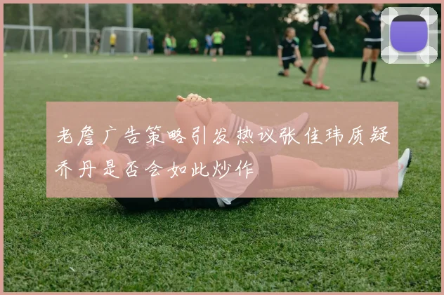 老詹广告策略引发热议张佳玮质疑乔丹是否会如此炒作