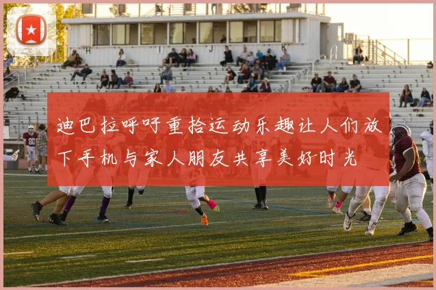 迪巴拉呼吁重拾运动乐趣让人们放下手机与家人朋友共享美好时光