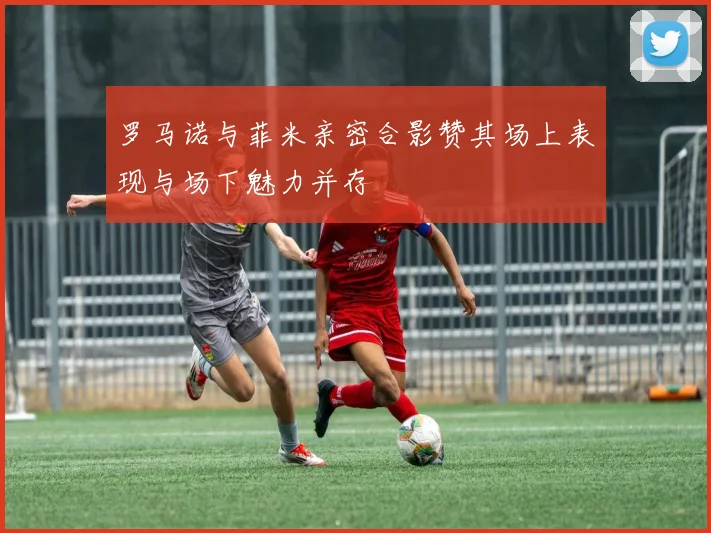 罗马诺与菲米亲密合影赞其场上表现与场下魅力并存
