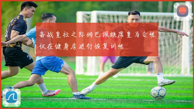 备战皇社之际姆巴佩缺席皇马合练仅在健身房进行恢复训练
