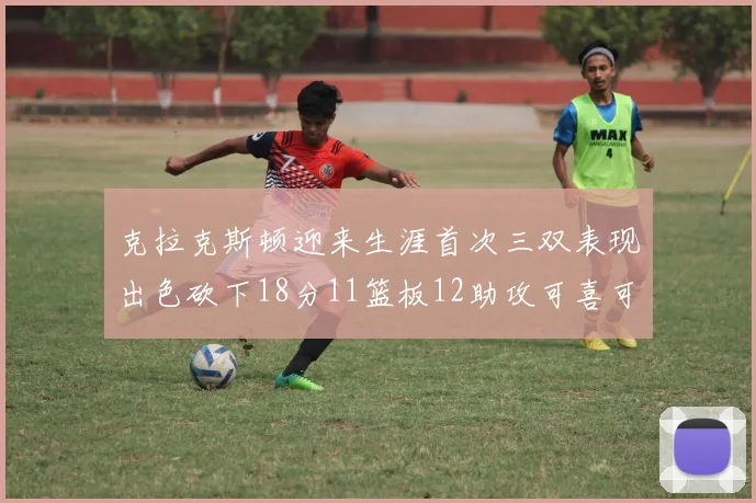 克拉克斯顿迎来生涯首次三双表现出色砍下18分11篮板12助攻可喜可贺