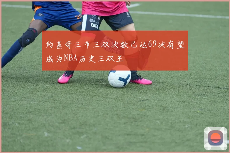 约基奇三节三双次数已达69次有望成为NBA历史三双王