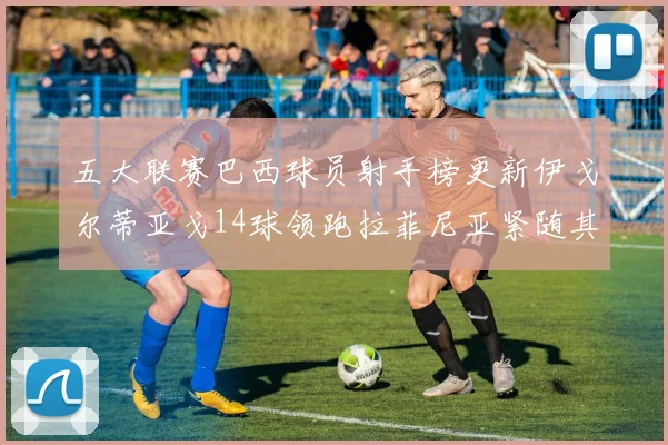 五大联赛巴西球员射手榜更新伊戈尔蒂亚戈14球领跑拉菲尼亚紧随其后