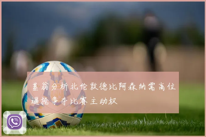 基翁分析北伦敦德比阿森纳需高位逼抢争夺比赛主动权