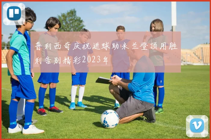 普利西奇庆祝进球助米兰登顶用胜利告别精彩2023年