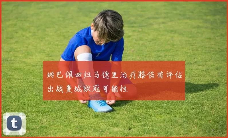 姆巴佩回归马德里治疗膝伤将评估出战曼城欧冠可能性