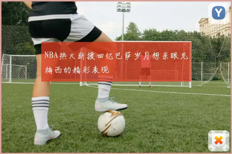 NBA热火新援回忆巴萨岁月想亲眼见梅西的精彩表现