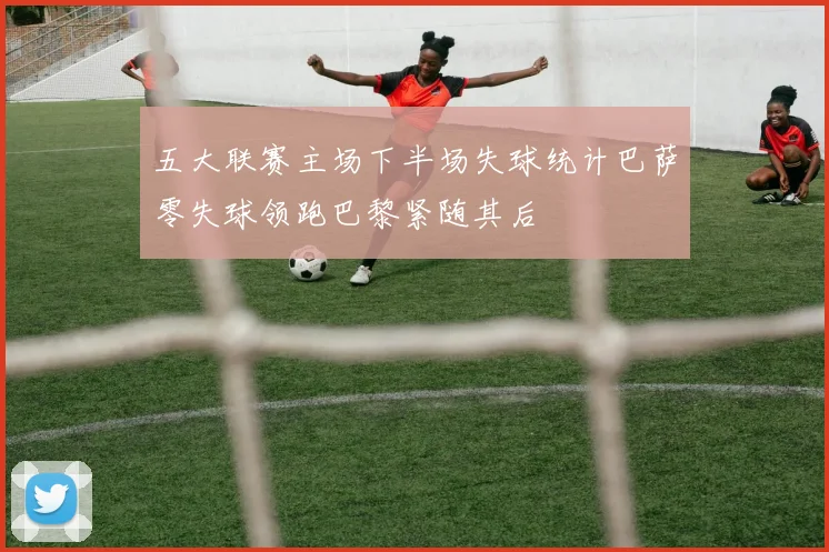 五大联赛主场下半场失球统计巴萨零失球领跑巴黎紧随其后