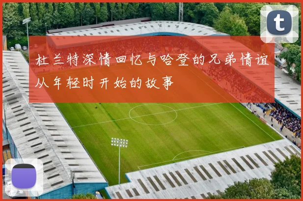 杜兰特深情回忆与哈登的兄弟情谊从年轻时开始的故事