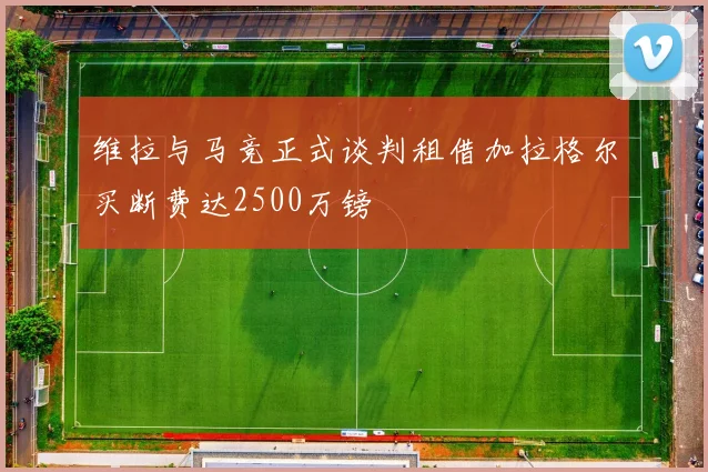 维拉与马竞正式谈判租借加拉格尔买断费达2500万镑