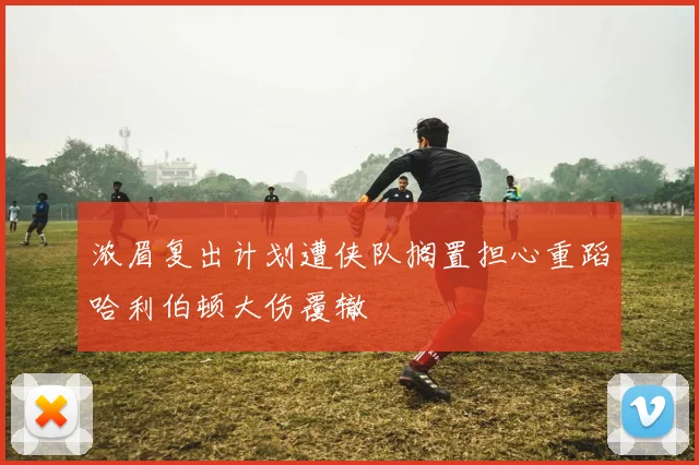 浓眉复出计划遭侠队搁置担心重蹈哈利伯顿大伤覆辙
