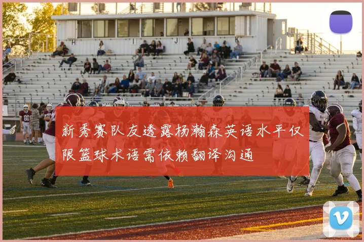 新秀赛队友透露杨瀚森英语水平仅限篮球术语需依赖翻译沟通