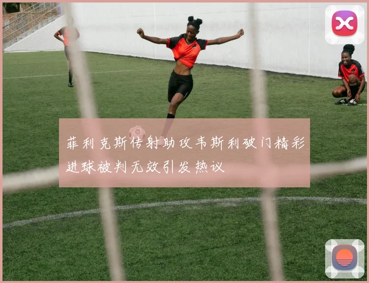 菲利克斯传射助攻韦斯利破门精彩进球被判无效引发热议