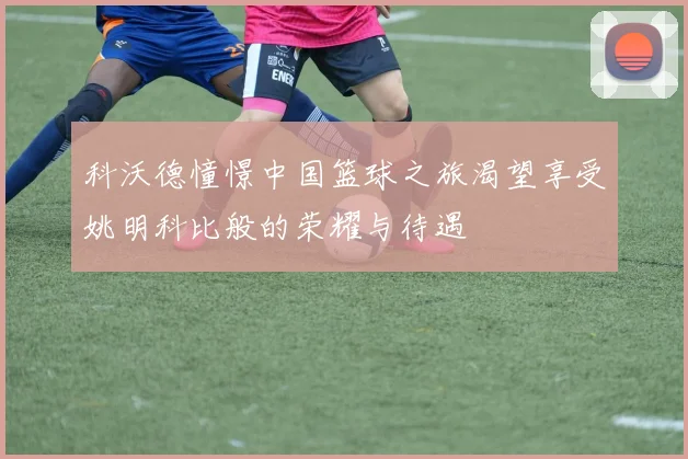 科沃德憧憬中国篮球之旅渴望享受姚明科比般的荣耀与待遇