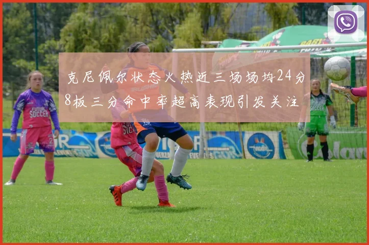克尼佩尔状态火热近三场场均24分8板三分命中率超高表现引发关注