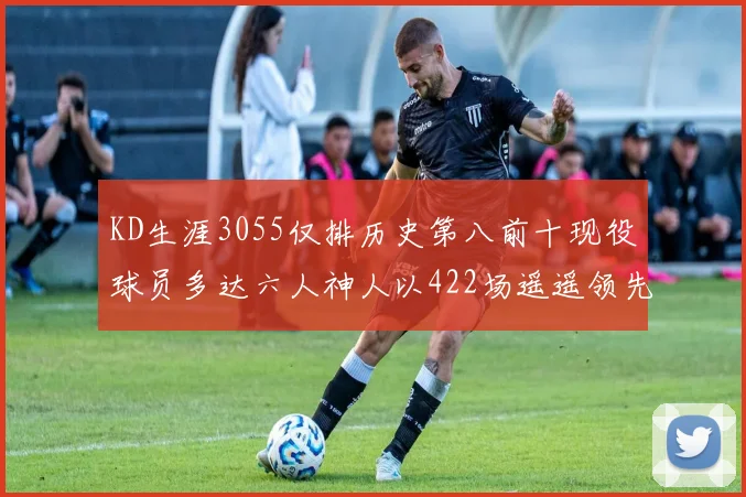 KD生涯3055仅排历史第八前十现役球员多达六人神人以422场遥遥领先
