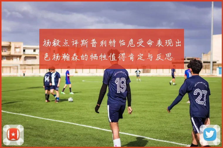 杨毅点评斯普利特临危受命表现出色杨瀚森的牺牲值得肯定与反思