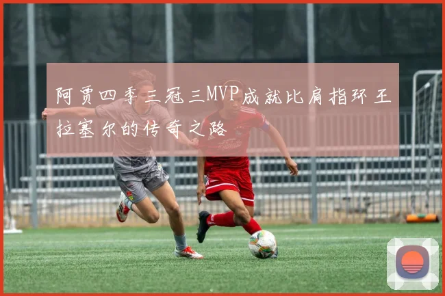 阿贾四季三冠三MVP成就比肩指环王拉塞尔的传奇之路