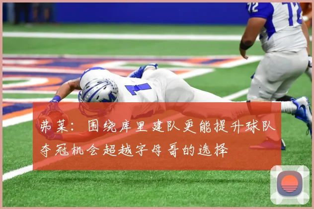 弗莱：围绕库里建队更能提升球队夺冠机会超越字母哥的选择